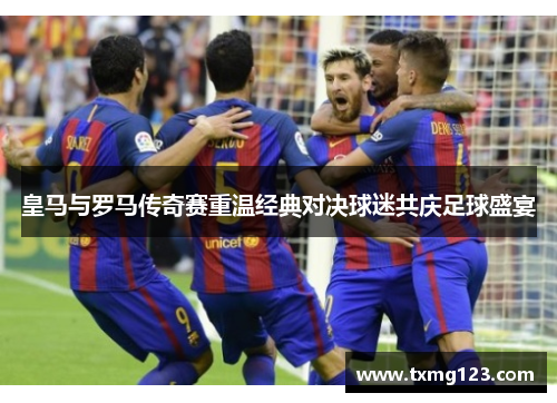 皇马与罗马传奇赛重温经典对决球迷共庆足球盛宴